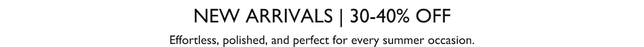 New Arrivals. 30-40% Off. Effortless, polished and perfect for every summer occasion