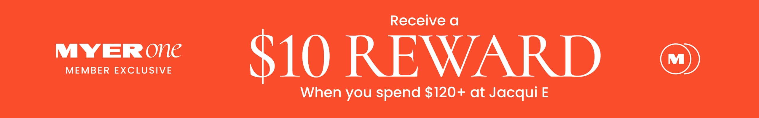 Myer One Member Exclusive. Receive a $10 reward when you spend $120+ at Jacqui E