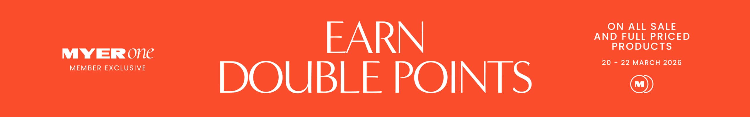 Myer One Member Exclusive. Earn Double Points. On all sale and full priced products. 20-22 March 2026
