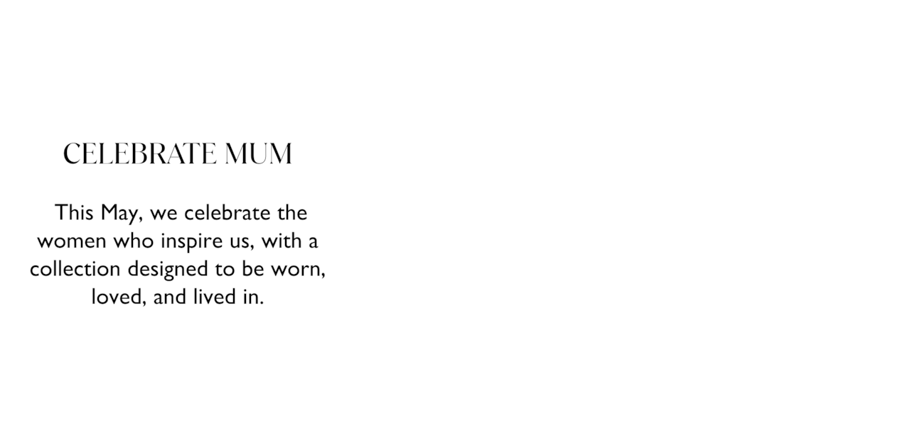 Celebrate Mum. This May, we celebrate the women who insire us, with a collection designed to be worn, loved and lived in.