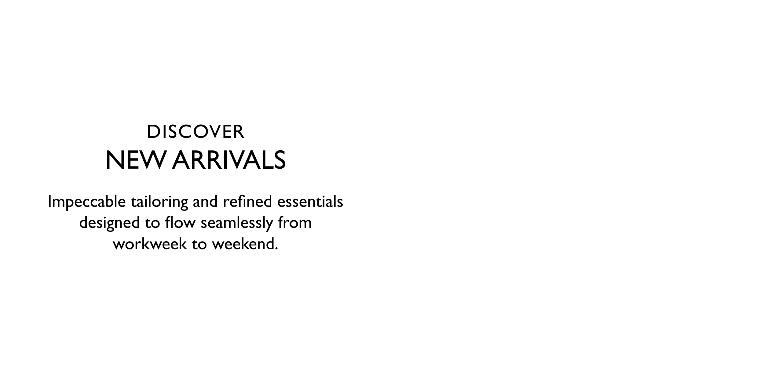 Discover New Arrivals. Impeccable tailoring and refined essentials designed to flow seamlessy from workweek to weekend.