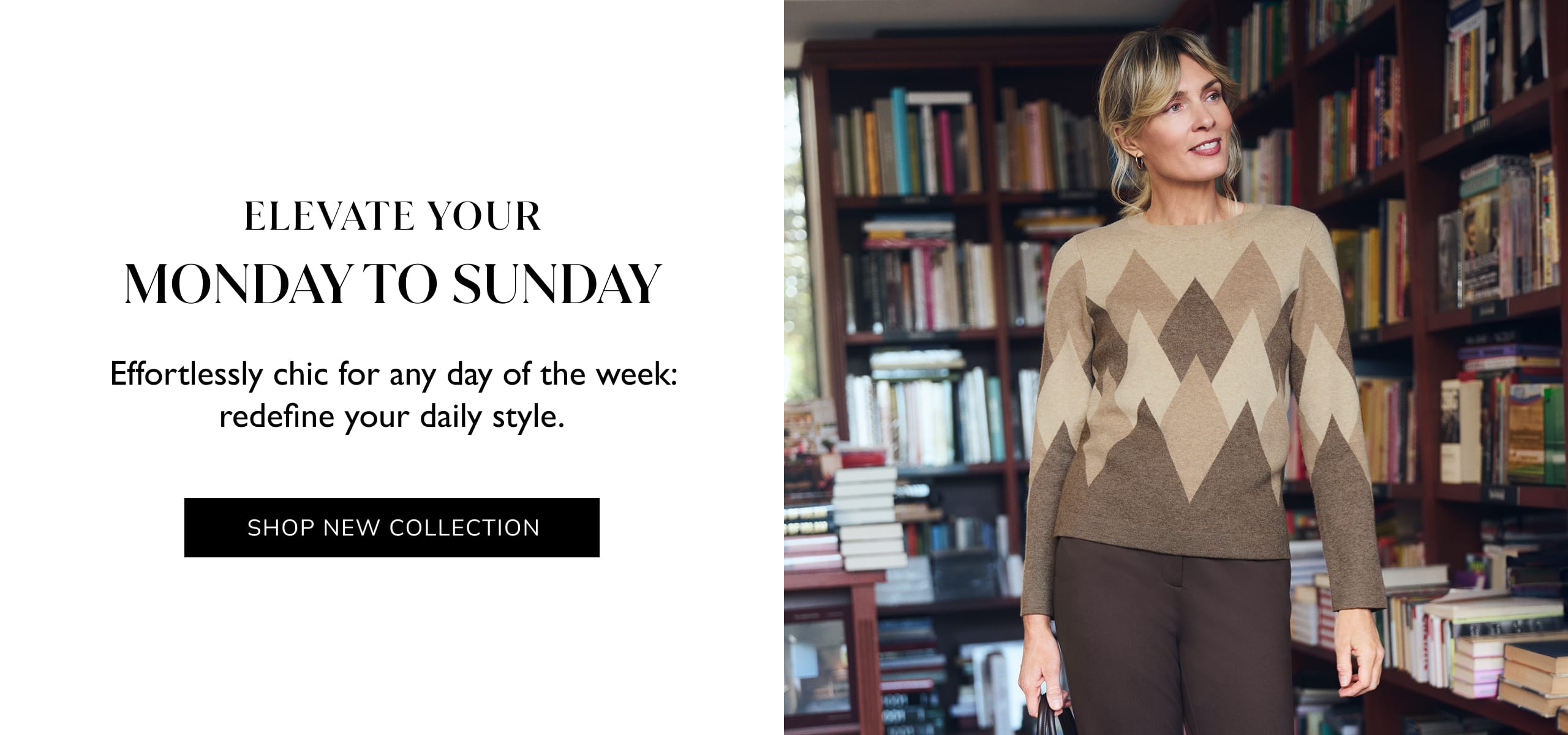 Elevate Your Monday To Sunday. Effortlessly chic for any day of the week: redefine your daily style. Shop New Collection