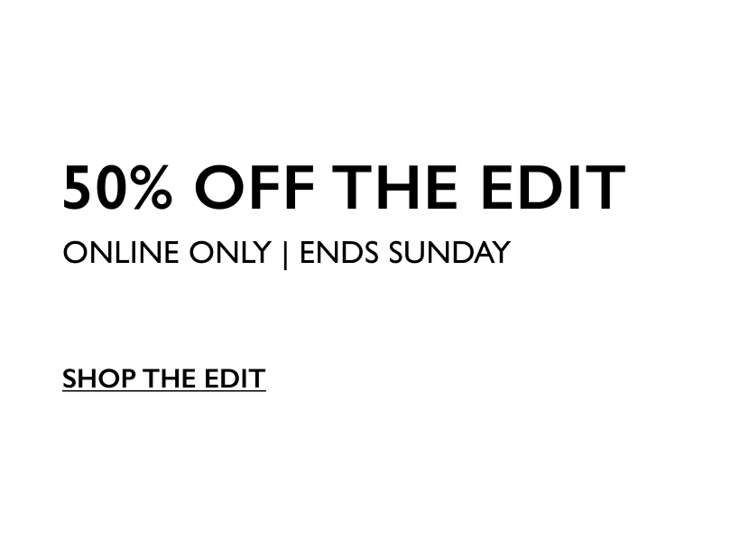 50% Off The Edit. Online Only. Ends Sunday. Shop The Edit