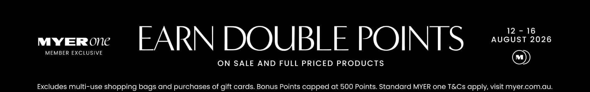 MYER one Member Exclusive. Earn Double Points on Sale and Full Price products. 12 - 16 August 2026.