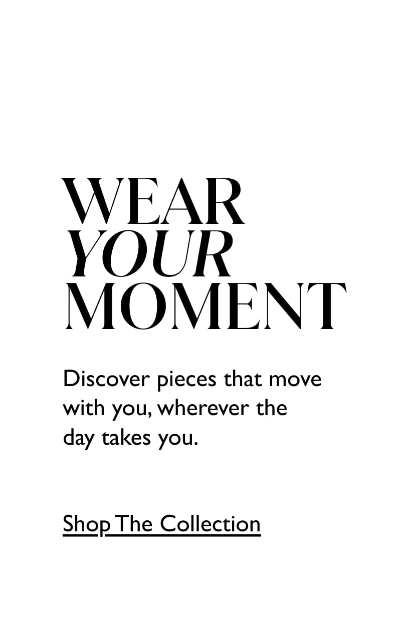 Wear Your Moment. Discover pieces that move with you, wherever the day takes you. Shop the collection.