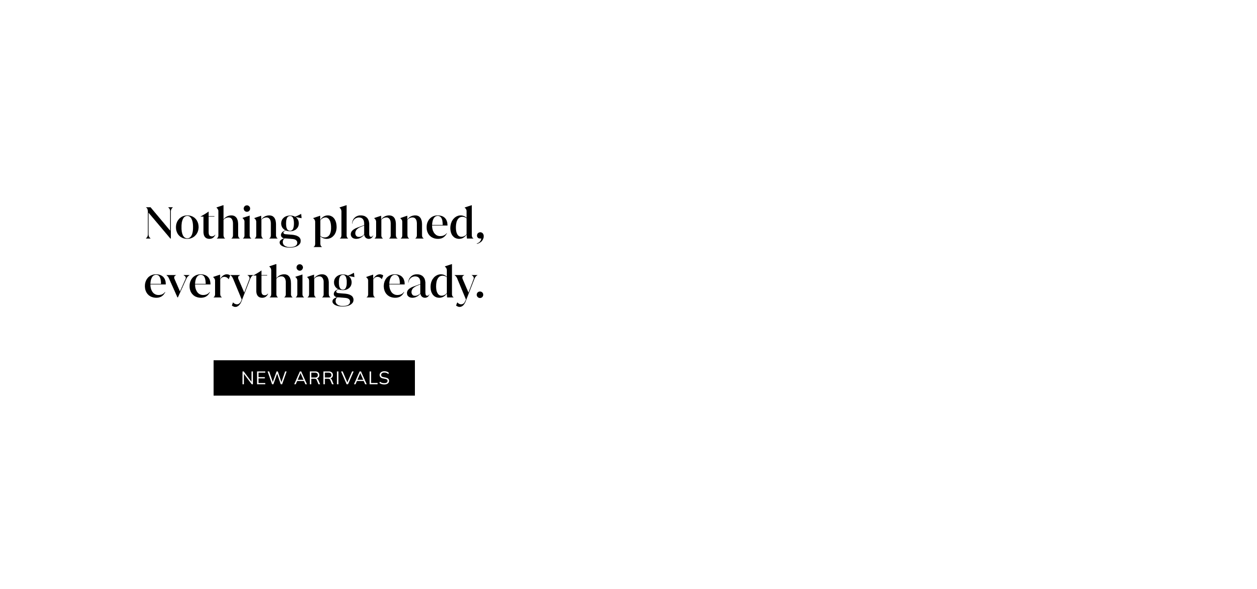 Nothing planned, everything ready. New Arrivals.