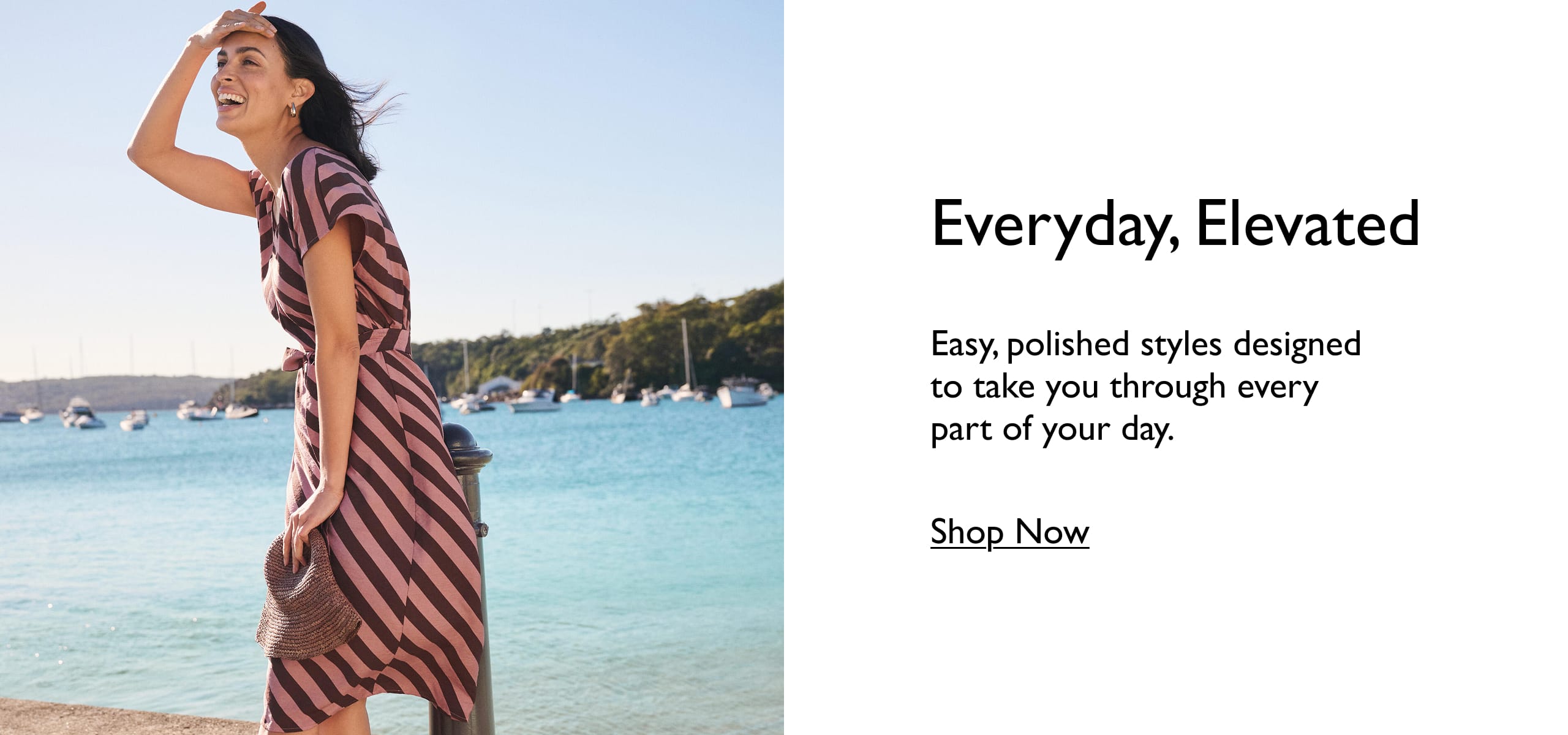 Everyday, Elevated. Easy, polished styles designed to take you through eveyr part of your day. Shop Now.