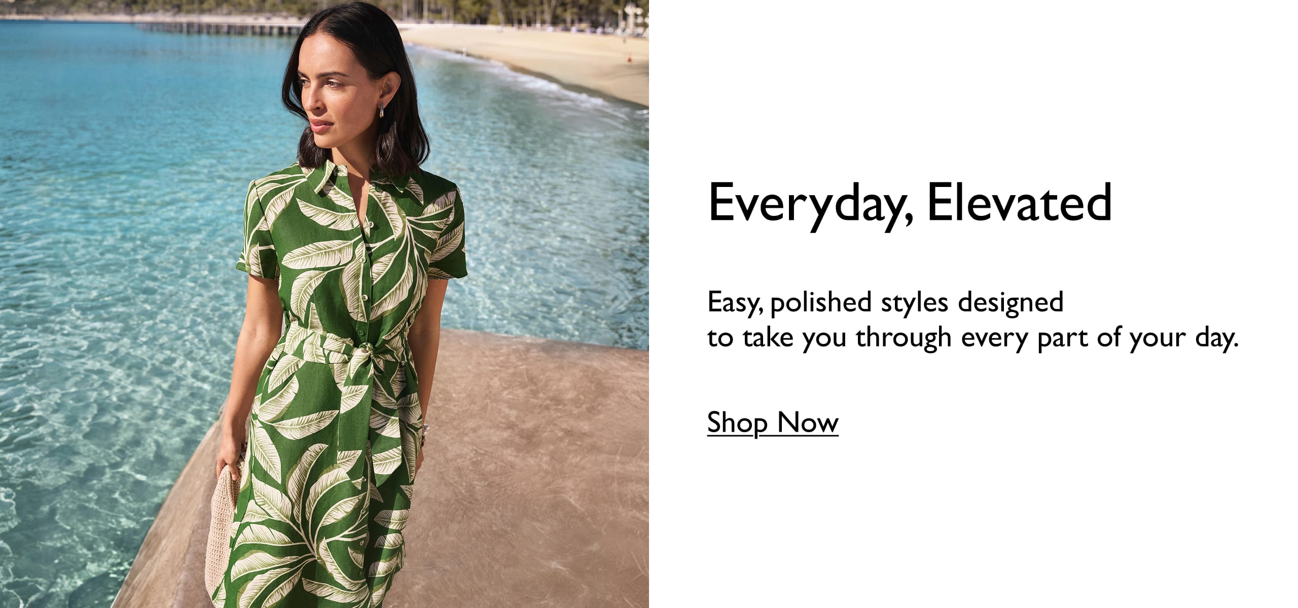Everyday, Elevated. Easy, polished styles designed to take you through eveyr part of your day. Shop Now.