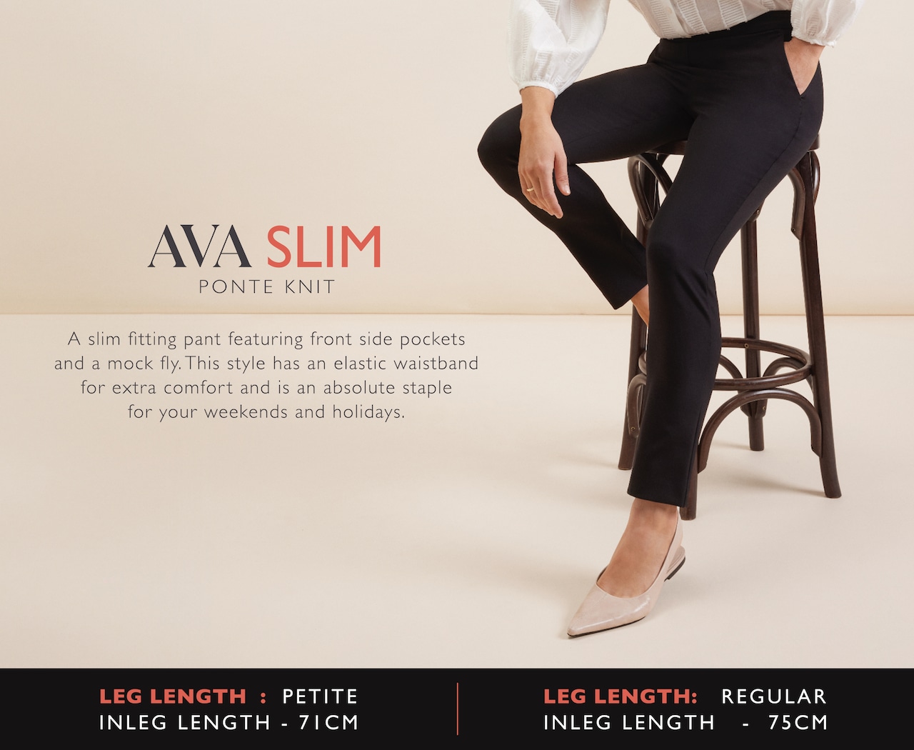 Ava Slim. Ponte Knit. A slim fitting pant featuring front side pockets and a mock fly. This style has an elastic waistband for extra comfort and is an absolute staple for your weekends and holidays.