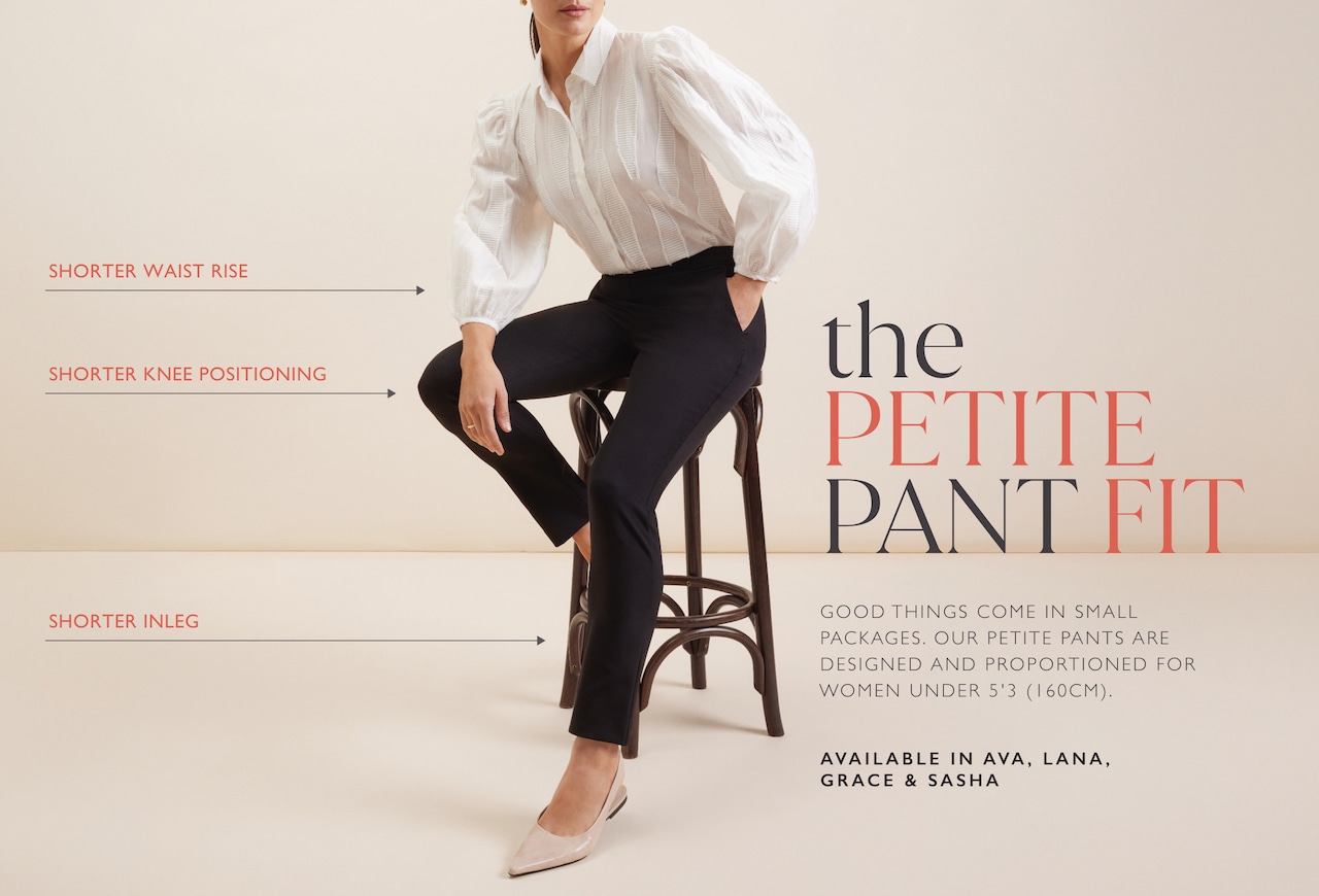 The Petite Pant Fit. Good things come in small packages. Our petite pants are designed and proportioned for women under 5'3 (160cm). Available in Ava, Lana, Grace and Sasha. Shorter waist rise. Shorter knee positioning. Shorter inleg.